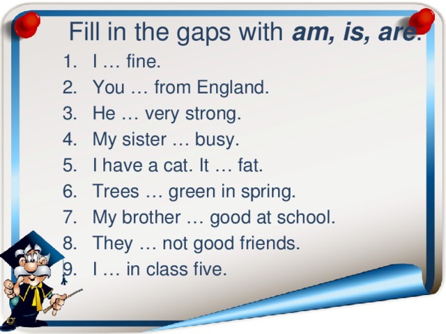  Fill in the gaps with am, is, are . I … fine. You … from England. He … very strong. My sister … busy. I have a cat. It … fat. Trees … green in spring. My brother … good at school. They … not good friends. I … in class five. 