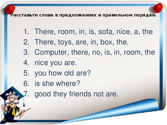  Расставьте слова в предложениях в правильном порядке.   There, room, in, is, sofa, nice, a, the There, toys, are, in, box, the. Computer, there, no, is, in, room, the nice you are. you how old are? is she where? good they friends not are. 