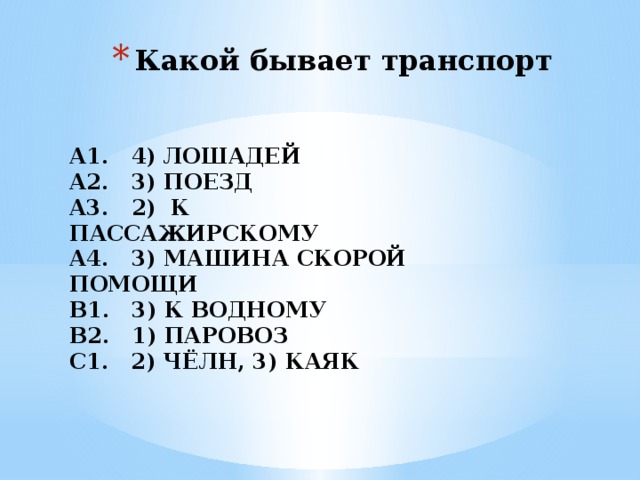 Какой бывает транспорт А1. 4) ЛОШАДЕЙ А2. 3) ПОЕЗД А3. 2) К ПАССАЖИРСКОМУ А4. 3) МАШИНА СКОРОЙ ПОМОЩИ В1. 3) К ВОДНОМУ В2. 1) ПАРОВОЗ С1. 2) ЧЁЛН, 3) КАЯК 