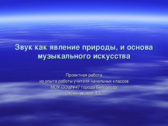 Звук как явление природы , и основа музыкального искусства Проектная работа  из опыта работы учителя начальных классов МОУ СОШ№47 города Белгорода Овсянниковой Т . Е .