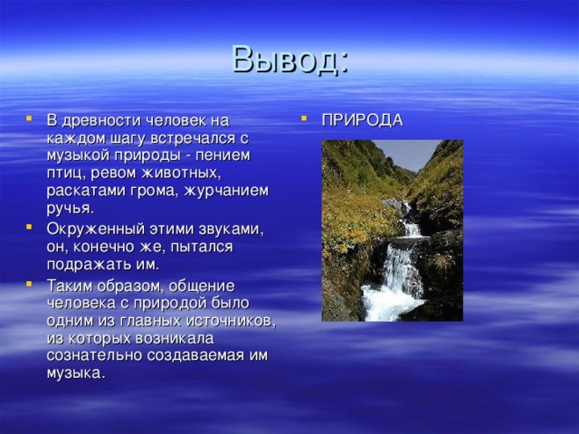 В древности человек на каждом шагу встречался с музыкой природы - пением птиц, ревом животных, раскатами грома, журчанием ручья. Окруженный этими звуками, он, конечно же, пытался подражать им. Таким образом, общение человека с природой было одним из главных источников, из которых возникала сознательно создаваемая им музыка. ПРИРОДА