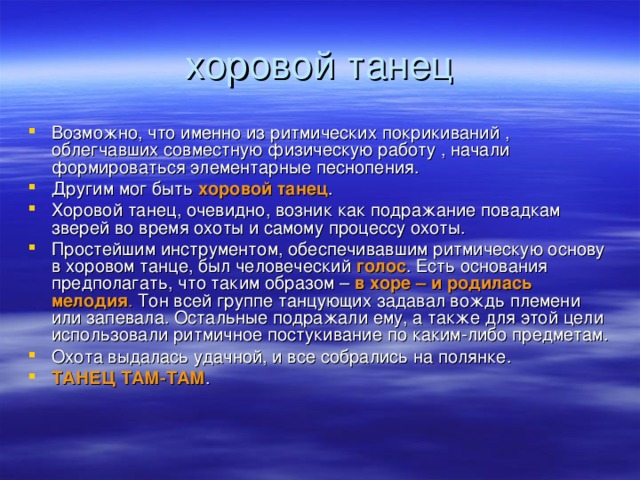 Возможно, что именно из ритмических покрикиваний , облегчавших совместную физическую работу , начали формироваться элементарные песнопения. Другим мог быть хоровой танец . Хоровой танец, очевидно, возник как подражание повадкам зверей во время охоты и самому процессу охоты. Простейшим инструментом, обеспечивавшим ритмическую основу в хоровом танце, был человеческий голос . Есть основания предполагать, что таким образом – в хоре – и родилась мелодия . Тон всей группе танцующих задавал вождь племени или запевала. Остальные подражали ему, а также для этой цели использовали ритмичное постукивание по каким-либо предметам. Охота выдалась удачной, и все собрались на полянке. ТАНЕЦ ТАМ-ТАМ .