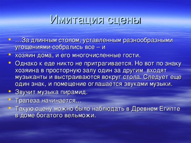 … За длинным столом, уставленным разнообразными угощениями собрались все – и хозяин дома, и его многочисленные гости. Однако к еде никто не притрагивается. Но вот по знаку хозяина в просторную залу один за другим входят музыканты и выстраиваются вокруг стола. Следует еще один знак, и помещение оглашается звуками музыки. Звучит музыка пирамид. Трапеза начинается… Такую сцену можно было наблюдать в Древнем Египте в доме богатого вельможи.