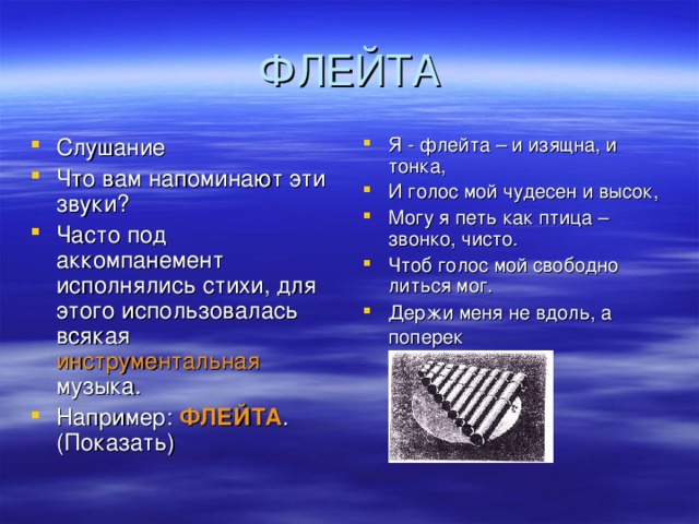 Слушание Что вам напоминают эти звуки? Часто под аккомпанемент исполнялись стихи, для этого использовалась всякая инструментальная музыка. Например: ФЛЕЙТА . (Показать) Я - флейта – и изящна, и тонка, И голос мой чудесен и высок, Могу я петь как птица – звонко, чисто. Чтоб голос мой свободно литься мог. Держи меня не вдоль, а поперек