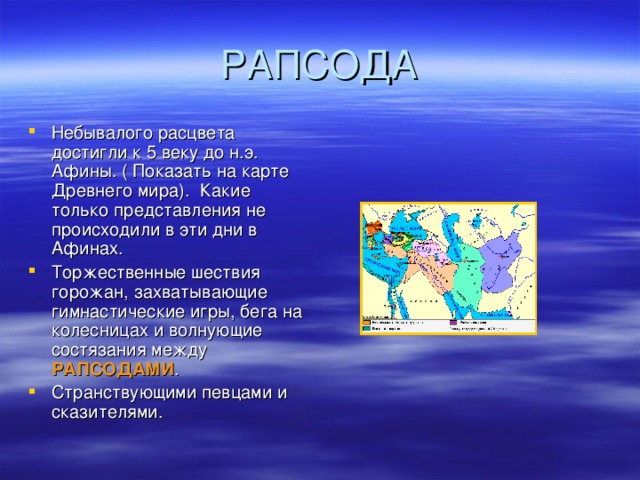 Небывалого расцвета достигли к 5 веку до н.э. Афины. ( Показать на карте Древнего мира). Какие только представления не происходили в эти дни в Афинах. Торжественные шествия горожан, захватывающие гимнастические игры, бега на колесницах и волнующие состязания между РАПСОДАМИ . Странствующими певцами и сказителями.