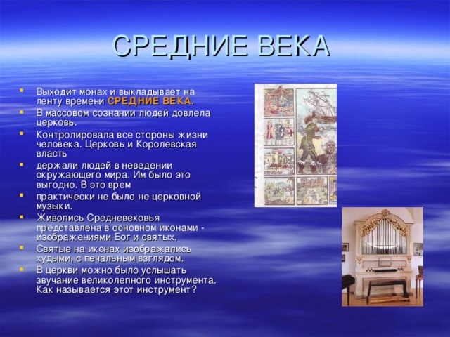 Выходит монах и выкладывает на ленту времени СРЕДНИЕ ВЕКА. В массовом сознании людей довлела церковь. Контролировала все стороны жизни человека. Церковь и Королевская власть держали людей в неведении окружающего мира. Им было это выгодно. В это врем практически не было не церковной музыки. Живопись Средневековья представлена в основном иконами - изображениями Бог и святых. Святые на иконах изображались худыми, с печальным взглядом. В церкви можно было услышать звучание великолепного инструмента. Как называется этот инструмент?