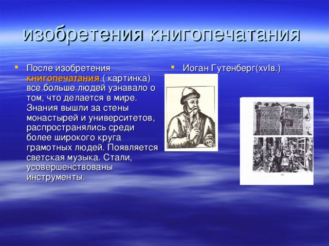 После изобретения книгопечатания ( картинка) все больше людей узнавало о том, что делается в мире. Знания вышли за стены монастырей и университетов, распространялись среди более широкого круга грамотных людей. Появляется светская музыка. Стали, усовершенствованы инструменты. Иоган Гутенберг(х vI в . )