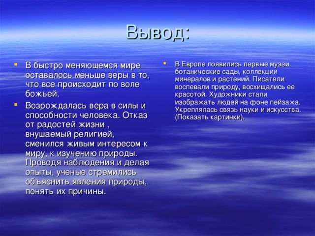 В быстро меняющемся мире оставалось меньше веры в то, что все происходит по воле божьей. Возрождалась вера в силы и способности человека. Отказ от радостей жизни , внушаемый религией, сменился живым интересом к миру, к изучению природы. Проводя наблюдения и делая опыты, ученые стремились объяснить явления природы, понять их причины. В Европе появились первые музеи, ботанические сады, коллекции минералов и растений. Писатели воспевали природу, восхищались ее красотой. Художники стали изображать людей на фоне пейзажа. Укреплялась связь науки и искусства. (Показать картинки).