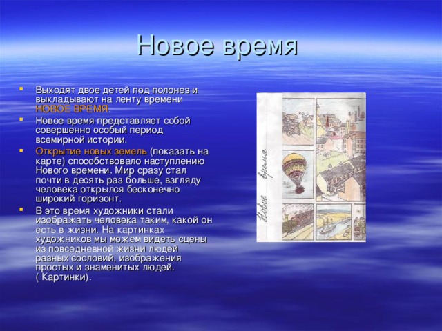 Выходят двое детей под полонез и выкладывают на ленту времени НОВОЕ ВРЕМЯ . Новое время представляет собой совершенно особый период всемирной истории. Открытие новых земель (показать на карте) способствовало наступлению Нового времени. Мир сразу стал почти в десять раз больше, взгляду человека открылся бесконечно широкий горизонт. В это время художники стали изображать человека таким, какой он есть в жизни. На картинках художников мы можем видеть сцены из повседневной жизни людей разных сословий, изображения простых и знаменитых людей. ( Картинки).