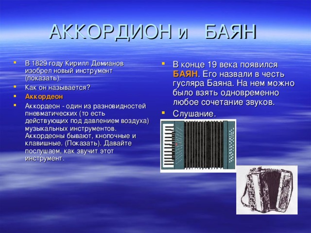 В 1829 году Кирилл Демианов изобрел новый инструмент (показать). Как он называется? Аккордеон Аккордеон - один из разновидностей пневматических (то есть действующих под давлением воздуха) музыкальных инструментов. Аккордеоны бывают, кнопочные и клавишные. (Показать). Давайте послушаем, как звучит этот инструмент. В конце 19 века появился БАЯН . Его назвали в честь гусляра Баяна. На нем можно было взять одновременно любое сочетание звуков. Слушание.