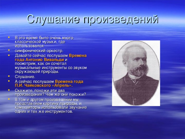 В это время было очень много классической музыки, где использовался симфонический оркестр. Давайте сейчас послушаем Времена года Антонио Вивальди и посмотрим, как он сочетал музыкальные инструменты со звуком окружающей природы. Слушание. А сейчас послушаем Времена года  П.И. Чайковского «Апрель». Скажите, похожи эти два произведения? Чем же они похожи? В том и другом произведении мы представляем картину природы, и композиторы использовали звучание одних и тех же инструментов.