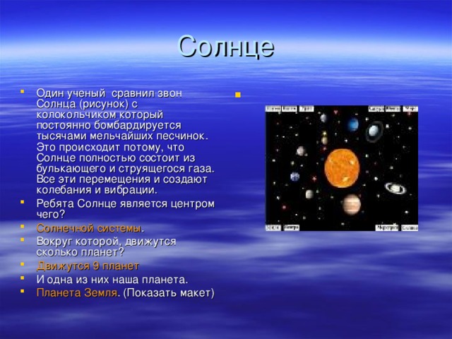 Один ученый сравнил звон Солнца (рисунок) с колокольчиком который постоянно бомбардируется тысячами мельчайших песчинок. Это происходит потому, что Солнце полностью состоит из булькающего и струящегося газа. Все эти перемещения и создают колебания и вибрации. Ребята Солнце является центром чего? Солнечной системы . Вокруг которой, движутся сколько планет? Движутся 9 планет И одна из них наша планета. Планета Земля .  (Показать макет)