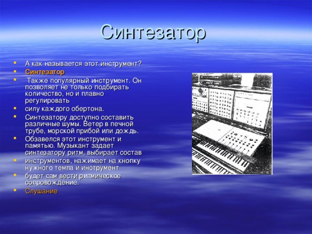 А как называется этот инструмент? Синтезатор  Также популярный инструмент. Он позволяет не только подбирать количество, но и плавно регулировать силу каждого обертона. Синтезатору доступно составить различные шумы. Ветер в печной трубе, морской прибой или дождь . Обзавелся этот инструмент и памятью. Музыкант задает синтезатору ритм, выбирает состав инструментов, нажимает на кнопку нужного темпа и инструмент будет сам вести ритмическое сопровождение. Слушание