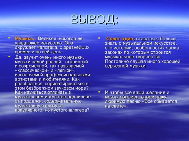 Музыка... Великое, никогда не увядающее искусство. Она окружает человека, с древнейших времен и по сей день. Да, звучит очень много музыки, музыки самой разной - старинной и современной, так называемой «классической» и «легкой», исполняемой профессиональными артистами и любителями. Как разобраться, сориентироваться в этом безбрежном звуковом море? Как научиться отличать в музыкальном искусстве подлинное от подделки, содержательную музыкальную пьесу от популярного, но пустого шлягера?  Совет один: стараться больше знать о музыкальном искусстве, его истории, особенностях языка, законах по которым строится музыкальное творчество. Постоянно слушая много хорошей серьезной музыки.    И чтобы все ваши желания и мечты сбылись, споем нашу любимую песню «Все сбывается на свете».