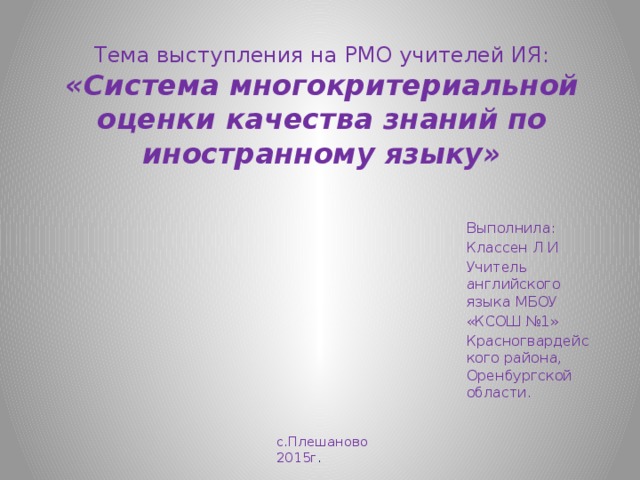 Тема выступления на РМО учителей ИЯ:  «Система многокритериальной оценки качества знаний по иностранному языку» Выполнила: Классен Л И Учитель английского языка МБОУ «КСОШ №1» Красногвардейского района, Оренбургской области. с.Плешаново 2015г . 