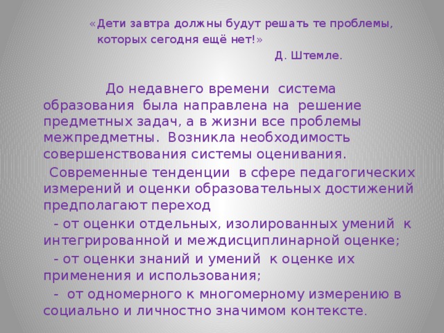  «Дети завтра должны будут решать те проблемы,  которых сегодня ещё нет!»  Д. Штемле.  До недавнего времени система образования была направлена на решение предметных задач, а в жизни все проблемы межпредметны. Возникла необходимость совершенствования системы оценивания.  Современные тенденции в сфере педагогических измерений и оценки образовательных достижений предполагают переход  - от оценки отдельных, изолированных умений к интегрированной и междисциплинарной оценке;  - от оценки знаний и умений к оценке их применения и использования;  - от одномерного к многомерному измерению в социально и личностно значимом контексте . 