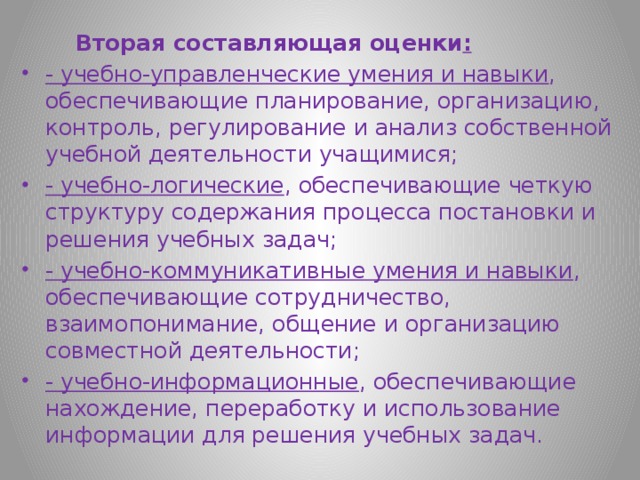  Вторая составляющая оценки : - учебно-управленческие умения и навыки , обеспечивающие планирование, организацию, контроль, регулирование и анализ собственной учебной деятельности учащимися; - учебно-логические , обеспечивающие четкую структуру содержания процесса постановки и решения учебных задач; - учебно-коммуникативные умения и навыки , обеспечивающие сотрудничество, взаимопонимание, общение и организацию совместной деятельности; - учебно-информационные , обеспечивающие нахождение, переработку и использование информации для решения учебных задач.  