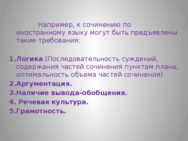  Например, к сочинению по иностранному языку могут быть предъявлены такие требования: 1.Логика .(Последовательность суждений, содержания частей сочинения пунктам плана, оптимальность объема частей сочинения) 2.Аргументация. 3.Наличие вывода-обобщения. 4. Речевая культура. 5.Грамотность. 