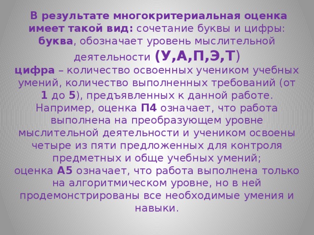  В результате   многокритериальная оценка имеет такой вид:  сочетание буквы и цифры:  буква , обозначает уровень мыслительной деятельности (У,А,П,Э,Т )  цифра  – количество освоенных учеником учебных умений, количество выполненных требований (от 1 до 5 ), предъявленных к данной работе.  Например, оценка  П4  означает, что работа выполнена на преобразующем уровне мыслительной деятельности и учеником освоены четыре из пяти предложенных для контроля предметных и обще учебных умений; оценка  А5  означает, что работа выполнена только на алгоритмическом уровне, но в ней продемонстрированы все необходимые умения и навыки.   