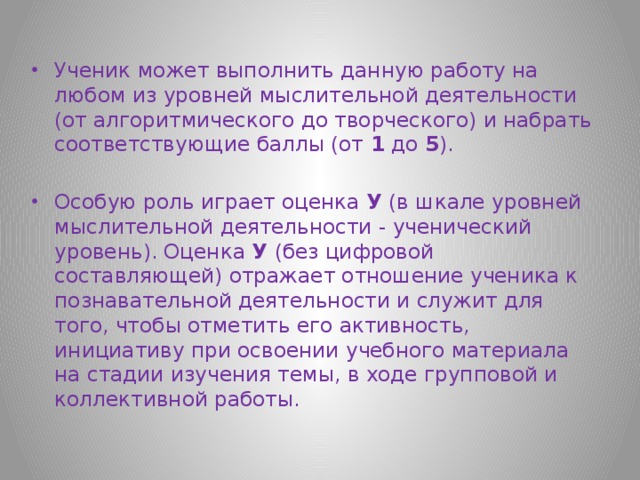 Ученик может выполнить данную работу на любом из уровней мыслительной деятельности (от алгоритмического до творческого) и набрать соответствующие баллы (от 1 до 5 ). Особую роль играет оценка У (в шкале уровней мыслительной деятельности - ученический уровень). Оценка У (без цифровой составляющей) отражает отношение ученика к познавательной деятельности и служит для того, чтобы отметить его активность, инициативу при освоении учебного материала на стадии изучения темы, в ходе групповой и коллективной работы. 