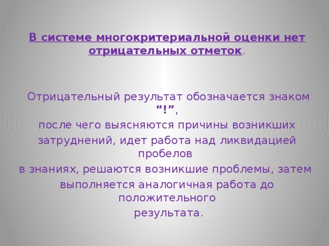  В системе многокритериальной оценки нет отрицательных отметок .  Отрицательный результат обозначается знаком “!” ,  после чего выясняются причины возникших затруднений, идет работа над ликвидацией пробелов в знаниях, решаются возникшие проблемы, затем выполняется аналогичная работа до положительного  результата. 