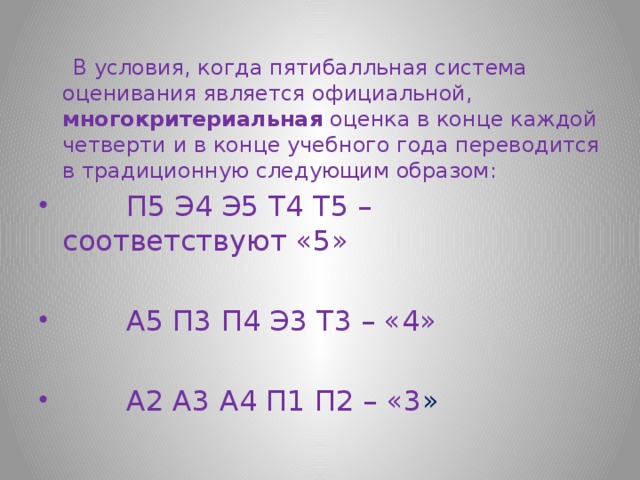  В условия, когда пятибалльная система оценивания является официальной, многокритериальная оценка в конце каждой четверти и в конце учебного года переводится в традиционную следующим образом:  П5 Э4 Э5 Т4 Т5 – соответствуют «5»  А5 П3 П4 Э3 Т3 – «4»  А2 А3 А4 П1 П2 – «3 » 