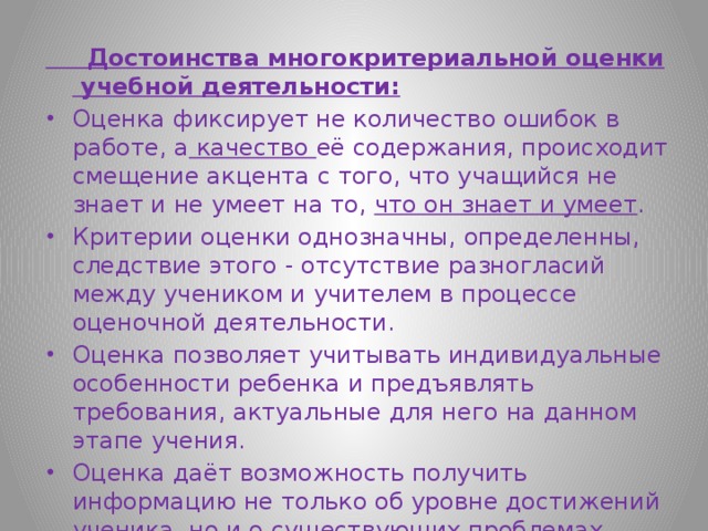  Достоинства многокритериальной оценки учебной деятельности: Оценка фиксирует не количество ошибок в работе, а качество её содержания, происходит смещение акцента с того, что учащийся не знает и не умеет на то, что он знает и умеет . Критерии оценки однозначны, определенны, следствие этого - отсутствие разногласий между учеником и учителем в процессе оценочной деятельности. Оценка позволяет учитывать индивидуальные особенности ребенка и предъявлять требования, актуальные для него на данном этапе учения. Оценка даёт возможность получить информацию не только об уровне достижений ученика, но и о существующих проблемах. 