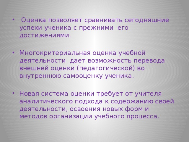  Оценка позволяет сравнивать сегодняшние успехи ученика с прежними его достижениями. Многокритериальная оценка учебной деятельности дает возможность перевода внешней оценки (педагогической) во внутреннюю самооценку ученика. Новая система оценки требует от учителя аналитического подхода к содержанию своей деятельности, освоения новых форм и методов организации учебного процесса. 