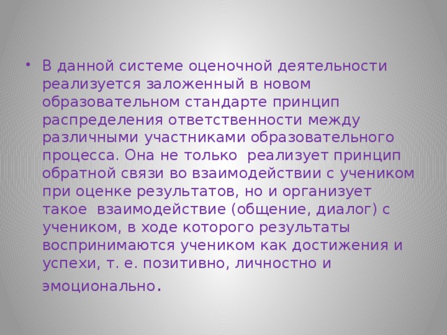 В данной системе оценочной деятельности реализуется заложенный в новом образовательном стандарте принцип распределения ответственности между различными участниками образовательного процесса. Она не только реализует принцип обратной связи во взаимодействии с учеником при оценке результатов, но и организует такое взаимодействие (общение, диалог) с учеником, в ходе которого результаты воспринимаются учеником как достижения и успехи, т. е. позитивно, личностно и эмоционально . 