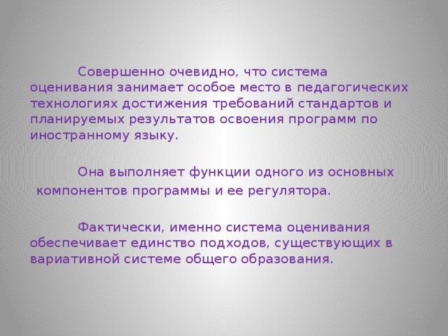  Совершенно очевидно, что система оценивания занимает особое место в педагогических технологиях достижения требований стандартов и планируемых результатов освоения программ по иностранному языку.  Она выполняет функции одного из основных  компонентов программы и ее регулятора.  Фактически, именно система оценивания обеспечивает единство подходов, существующих в вариативной системе общего образования. 