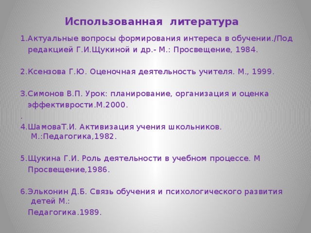 Использованная литература 1.Актуальные вопросы формирования интереса в обучении./Под  редакцией Г.И.Щукиной и др.- М.: Просвещение, 1984. 2.Ксензова Г.Ю. Оценочная деятельность учителя. М., 1999. 3.Симонов В.П. Урок: планирование, организация и оценка  эффективрости.М.2000. . 4.ШамоваТ.И. Активизация учения школьников. М.:Педагогика,1982. 5.Щукина Г.И. Роль деятельности в учебном процессе. М  Просвещение,1986. 6.Эльконин Д.Б. Связь обучения и психологического развития детей М.:  Педагогика.1989. 