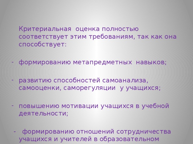  Критериальная оценка полностью соответствует этим требованиям, так как она способствует: формированию метапредметных навыков; развитию способностей самоанализа, самооценки, саморегуляции у учащихся; повышению мотивации учащихся в учебной деятельности;  - формированию отношений сотрудничества учащихся и учителей в образовательном процессе. 