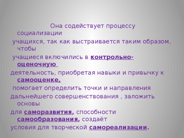  Она содействует процессу социализации  учащихся, так как выстраивается таким образом, чтобы  учащиеся включились в  контрольно-оценочную деятельность, приобретая навыки и привычку к самооценке,  помогает определить точки и направления дальнейшего совершенствования , заложить основы для  саморазвития , способности  самообразования , создаёт условия для творческой самореализации . 