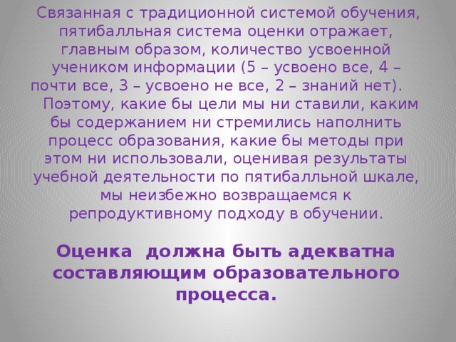  Связанная с традиционной системой обучения, пятибалльная система оценки отражает, главным образом, количество усвоенной учеником информации (5 – усвоено все, 4 – почти все, 3 – усвоено не все, 2 – знаний нет). Поэтому, какие бы цели мы ни ставили, каким бы содержанием ни стремились наполнить процесс образования, какие бы методы при этом ни использовали, оценивая результаты учебной деятельности по пятибалльной шкале, мы неизбежно возвращаемся к репродуктивному подходу в обучении.   Оценка должна быть адекватна составляющим образовательного процесса.   