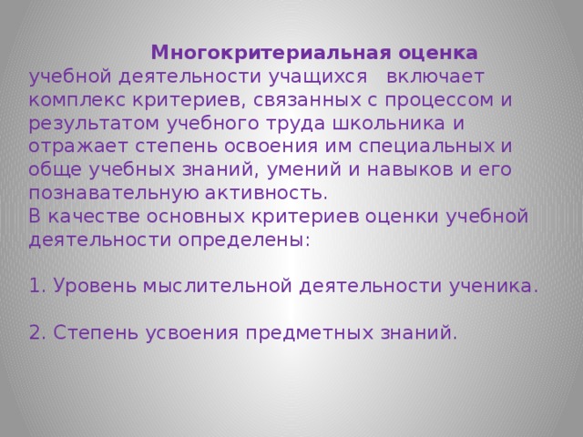  Многокритериальная оценка учебной деятельности учащихся   включает комплекс критериев, связанных с процессом и результатом учебного труда школьника и отражает степень освоения им специальных и обще учебных знаний, умений и навыков и его познавательную активность. В качестве основных критериев оценки учебной деятельности определены: 1. Уровень мыслительной деятельности ученика. 2. Степень усвоения предметных знаний. 