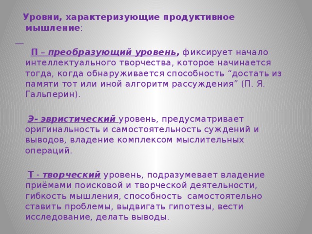  Уровни, характеризующие продуктивное мышление :   П –  преобразующий уровень ,  фиксирует начало интеллектуального творчества, которое начинается тогда, когда обнаруживается способность “достать из памяти тот или иной алгоритм рассуждения” (П. Я. Гальперин).  Э- эвристический   уровень, предусматривает оригинальность и самостоятельность суждений и выводов, владение комплексом мыслительных операций.  Т -  творческий  уровень, подразумевает владение приёмами поисковой и творческой деятельности, гибкость мышления, способность самостоятельно ставить проблемы, выдвигать гипотезы, вести исследование, делать выводы. 