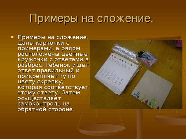 Примеры на сложение. Даны карточки с примерами, а рядом расположены цветные кружочки с ответами в разброс. Ребенок ищет ответ правильный и прикрепляет ту по цвету скрепку, которая соответствует этому ответу. Затем осуществляет самоконтроль на обратной стороне.