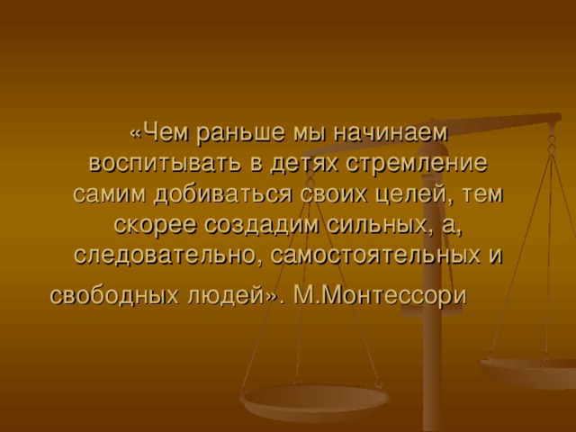 «Чем раньше мы начинаем воспитывать в детях стремление самим добиваться своих целей, тем скорее создадим сильных, а, следовательно, самостоятельных и свободных людей». М.Монтессори