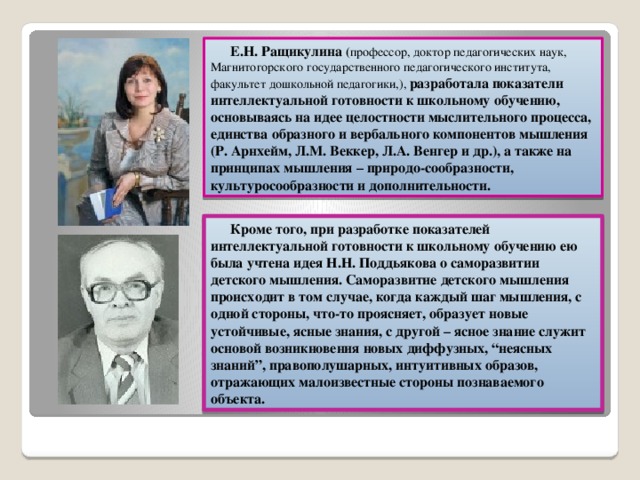 Е.Н. Ращикулина ( профессор, доктор педагогических наук,  Магнитогорского государственного педагогического института, факультет дошкольной педагогики,), разработала показатели интеллектуальной готовности к школьному обучению, основываясь на идее целостности мыслительного процесса, единства образного и вербального компонентов мышления (Р. Арнхейм, Л.М. Веккер, Л.А. Венгер и др.), а также на принципах мышления – природо-сообразности, культуросообразности и дополнительности. Кроме того, при разработке показателей интеллектуальной готовности к школьному обучению ею была учтена идея Н.Н. Поддьякова о саморазвитии детского мышления. Саморазвитие детского мышления происходит в том случае, когда каждый шаг мышления, с одной стороны, что-то проясняет, образует новые устойчивые, ясные знания, с другой – ясное знание служит основой возникновения новых диффузных, “неясных знаний”, правополушарных, интуитивных образов, отражающих малоизвестные стороны познаваемого объекта.