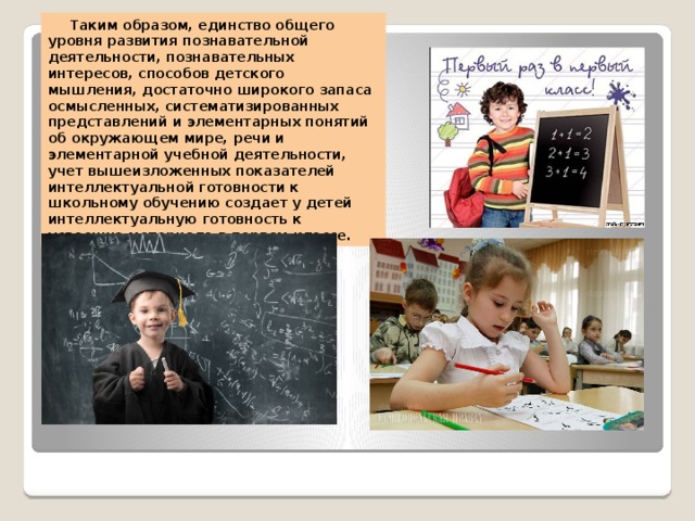 Таким образом, единство общего уровня развития познавательной деятельности, познавательных интересов, способов детского мышления, достаточно широкого запаса осмысленных, систематизированных представлений и элементарных понятий об окружающем мире, речи и элементарной учебной деятельности, учет вышеизложенных показателей интеллектуальной готовности к школьному обучению создает у детей интеллектуальную готовность к усвоению материала в первом классе.