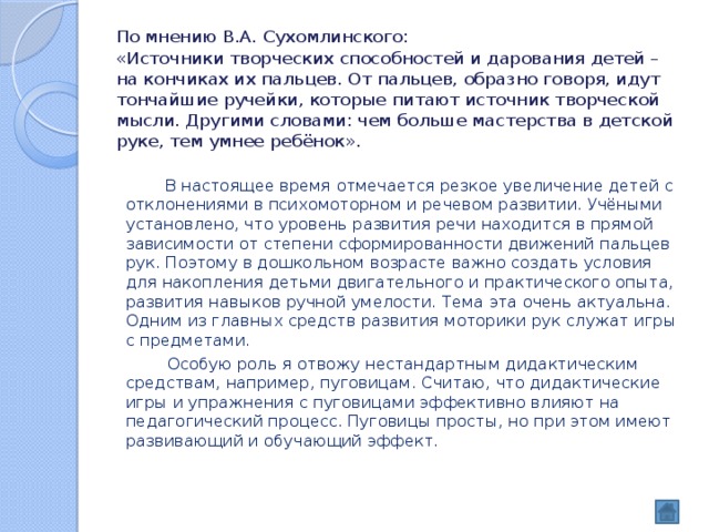 По мнению В.А. Сухомлинского:  «Источники творческих способностей и дарования детей – на кончиках их пальцев. От пальцев, образно говоря, идут тончайшие ручейки, которые питают источник творческой мысли. Другими словами: чем больше мастерства в детской руке, тем умнее ребёнок».   В настоящее время отмечается резкое увеличение детей с отклонениями в психомоторном и речевом развитии. Учёными установлено, что уровень развития речи находится в прямой зависимости от степени сформированности движений пальцев рук. Поэтому в дошкольном возрасте важно создать условия для накопления детьми двигательного и практического опыта, развития навыков ручной умелости. Тема эта очень актуальна. Одним из главных средств развития моторики рук служат игры с предметами.  Особую роль я отвожу нестандартным дидактическим средствам, например, пуговицам. Считаю, что дидактические игры и упражнения с пуговицами эффективно влияют на педагогический процесс. Пуговицы просты, но при этом имеют развивающий и обучающий эффект. 