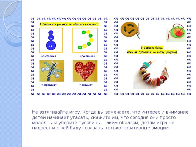 Не затягивайте игру. Когда вы замечаете, что интерес и внимание детей начинает угасать, скажите им, что сегодня они просто молодцы и уберите пуговицы. Таким образом, детям игра не надоест и с ней будут связаны только позитивные эмоции. 