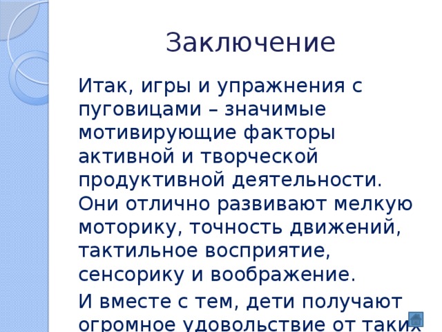 Заключение Итак, игры и упражнения с пуговицами – значимые мотивирующие факторы активной и творческой продуктивной деятельности. Они отлично развивают мелкую моторику, точность движений, тактильное восприятие, сенсорику и воображение. И вместе с тем, дети получают огромное удовольствие от таких занятий. 