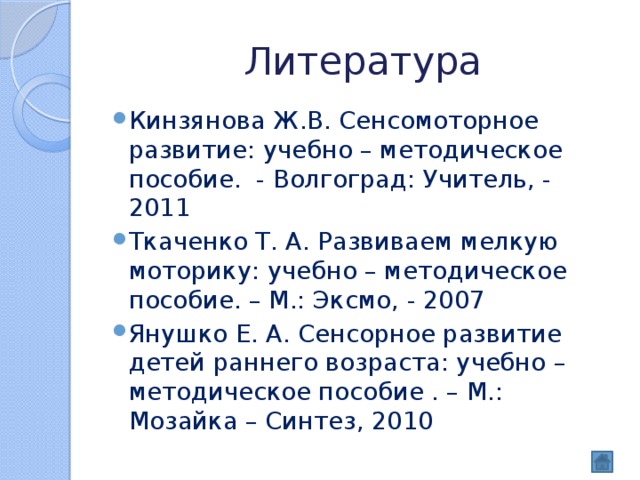 Литература Кинзянова Ж.В. Сенсомоторное развитие: учебно – методическое пособие. - Волгоград: Учитель, - 2011 Ткаченко Т. А. Развиваем мелкую моторику: учебно – методическое пособие. – М.: Эксмо, - 2007 Янушко Е. А. Сенсорное развитие детей раннего возраста: учебно – методическое пособие . – М.: Мозайка – Синтез, 2010 