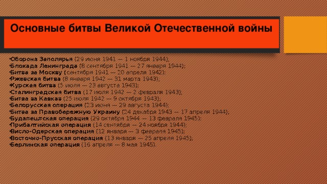 Основные битвы Великой Отечественной войны   Оборона Заполярья (29 июня 1941 — 1 ноября 1944); Блокада Ленинграда  (8 сентября 1941 — 27 января 1944); Битва за Москву ( сентября 1941 — 20 апреля 1942); Ржевская битва (8 января 1942 — 31 марта 1943); Курская битва  (5 июля — 23 августа 1943); Сталинградская битва  (17 июля 1942 — 2 февраля 1943); Битва за Кавказ (25 июля 1942 — 9 октября 1943); Белорусская операция (23 июня — 29 августа 1944); Битва за Правобережную Украину (24 декабря 1943 — 17 апреля 1944); Будапештская операция (29 октября 1944 — 13 февраля 1945); Прибалтийская операция (14 сентября — 24 ноября 1944); Висло-Одерская операция (12 января — 3 февраля 1945); Восточно-Прусская операция (13 января — 25 апреля 1945); Берлинская операция  (16 апреля — 8 мая 1945). 