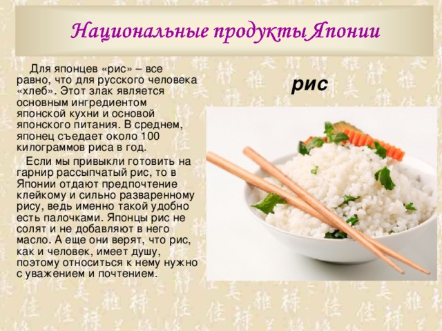  Для японцев «рис» – все равно, что для русского человека «хлеб». Этот злак является основным ингредиентом японской кухни и основой японского питания. В среднем, японец съедает около 100 килограммов риса в год.  Если мы привыкли готовить на гарнир рассыпчатый рис, то в Японии отдают предпочтение клейкому и сильно разваренному рису, ведь именно такой удобно есть палочками. Японцы рис не солят и не добавляют в него масло. А еще они верят, что рис, как и человек, имеет душу, поэтому относиться к нему нужно с уважением и почтением. рис 