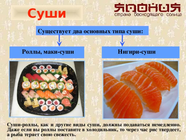 Суши Существует два основных типа суши:   Роллы, маки-суши  Нигири-суши  Суши-роллы, как и другие виды суши, должны подаваться немедленно. Даже если вы роллы поставите в холодильник, то через час рис твердеет, а рыба теряет свою свежесть.  