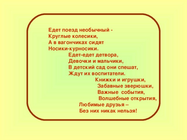 Едет поезд необычный - Круглые колесики, А в вагончиках сидят Носики-курносики.  Едет-едет детвора,  Девочки и мальчики,  В детский сад они спешат,  Ждут их воспитатели.  Книжки и игрушки,  Забавные зверюшки,  Важные события,  Волшебные открытия, Любимые друзья –  Без них никак нельзя! 