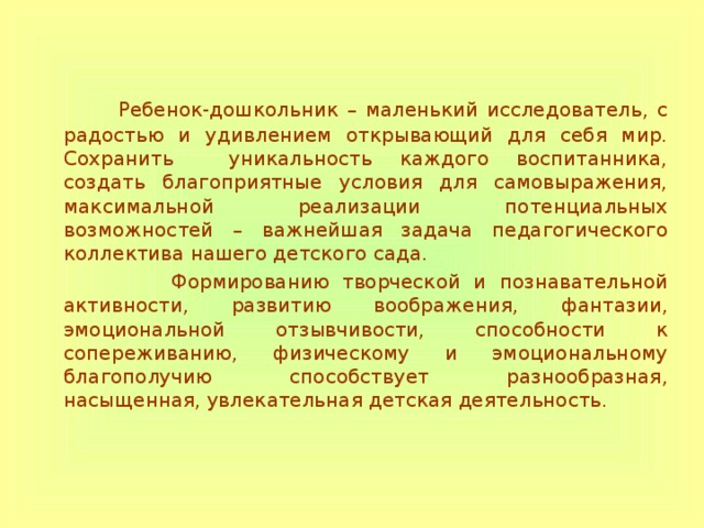  Ребенок-дошкольник – маленький исследователь, с радостью и удивлением открывающий для себя мир. Сохранить уникальность каждого воспитанника, создать благоприятные условия для самовыражения, максимальной реализации потенциальных возможностей – важнейшая задача педагогического коллектива нашего детского сада.  Формированию творческой и познавательной активности, развитию воображения, фантазии, эмоциональной отзывчивости, способности к сопереживанию, физическому и эмоциональному благополучию способствует разнообразная, насыщенная, увлекательная детская деятельность. 