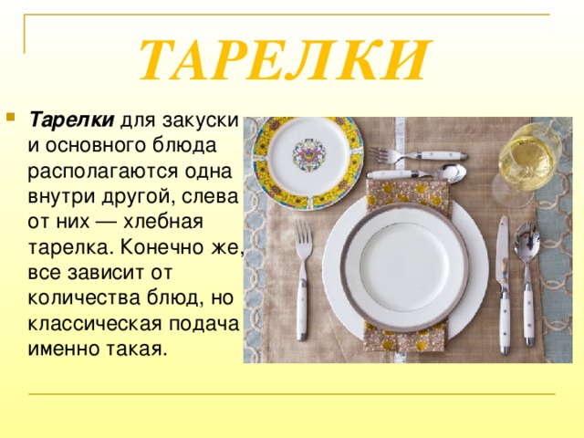 ТАРЕЛКИ Тарелки  для закуски и основного блюда располагаются одна внутри другой, слева от них — хлебная тарелка. Конечно же, все зависит от количества блюд, но классическая подача именно такая. 